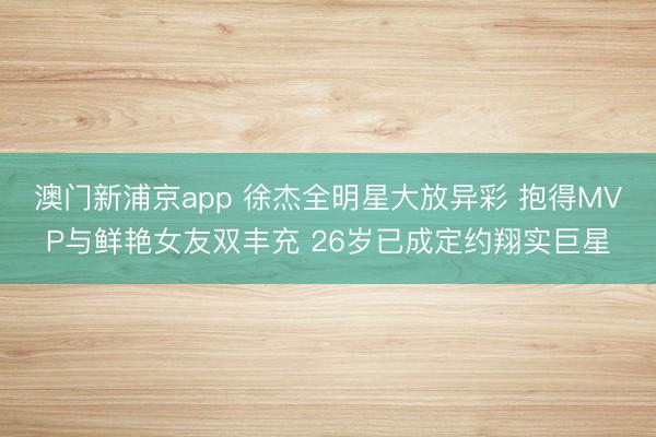 澳门新浦京app 徐杰全明星大放异彩 抱得MVP与鲜艳女友双丰充 26岁已成定约翔实巨星