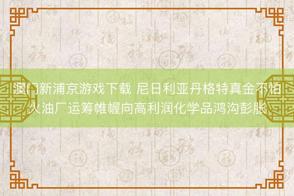 澳门新浦京游戏下载 尼日利亚丹格特真金不怕火油厂运筹帷幄向高利润化学品鸿沟彭胀