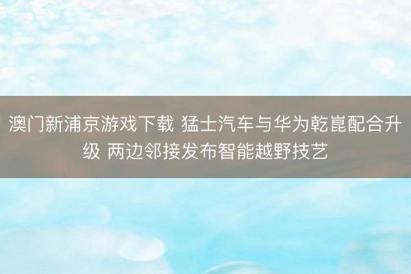 澳门新浦京游戏下载 猛士汽车与华为乾崑配合升级 两边邻接发布智能越野技艺